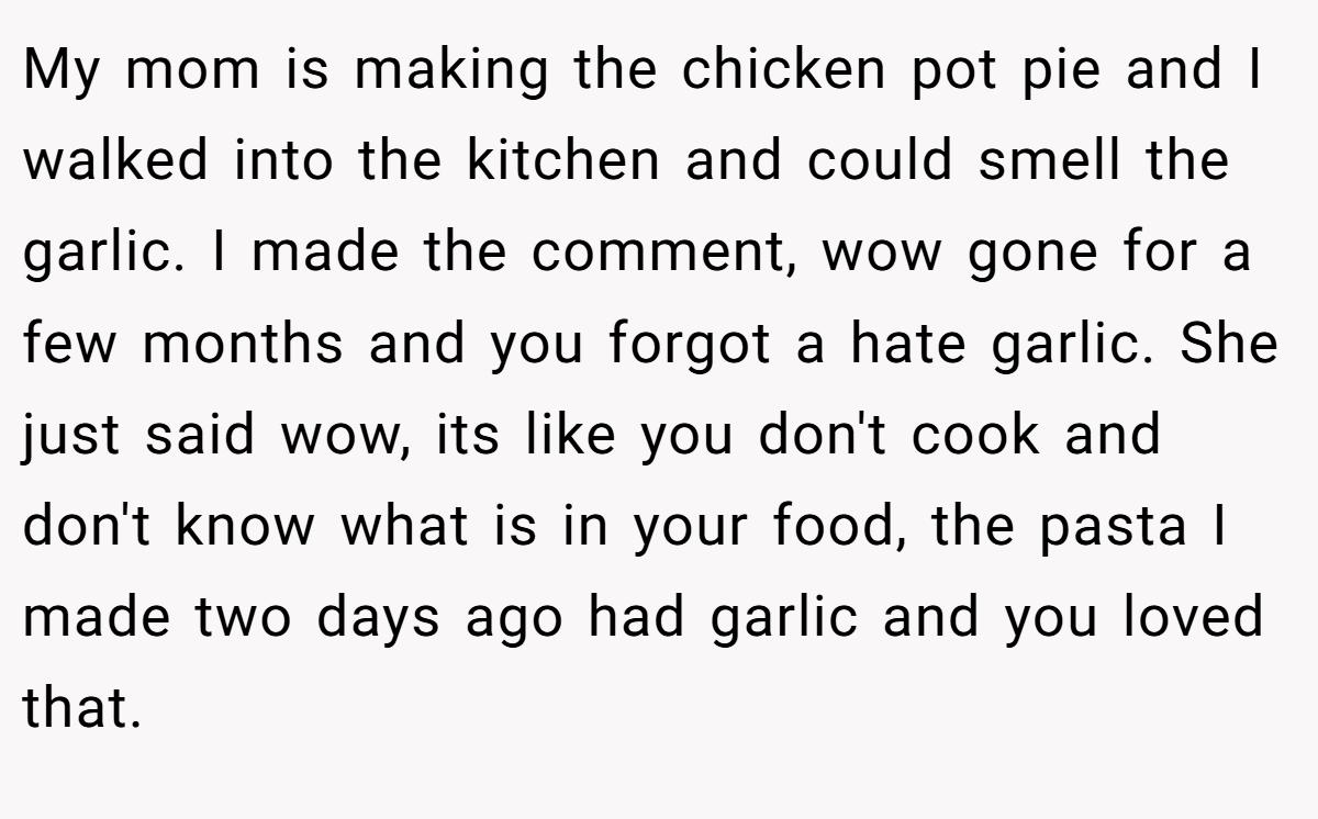 My mom is making the chicken pot pie and I walked into the kitchen and could smell the garlic. I made the comment, wow gone for a few months and you forgot a hate garlic. She just said wow, its like you don't cook and don't know what is in your food, the pasta I made two days ago had garlic and you loved that.