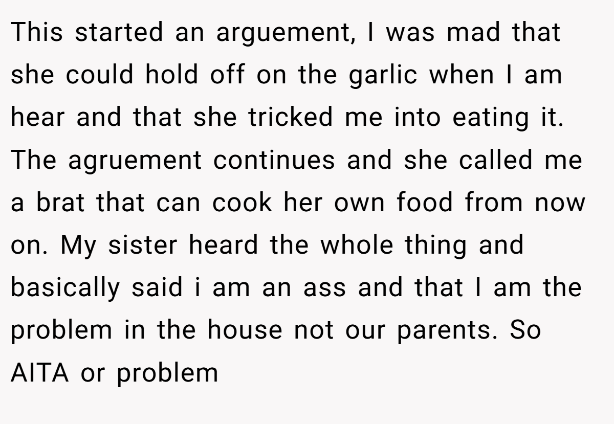 This started an arguement, I was mad that she could hold off on the garlic when I am hear and that she tricked me into eating it. The agruement continues and she called me a brat that can cook her own food from now on. My sister heard the whole thing and basically said i am an ass and that I am the problem in the house not our parents. So AITA or problem