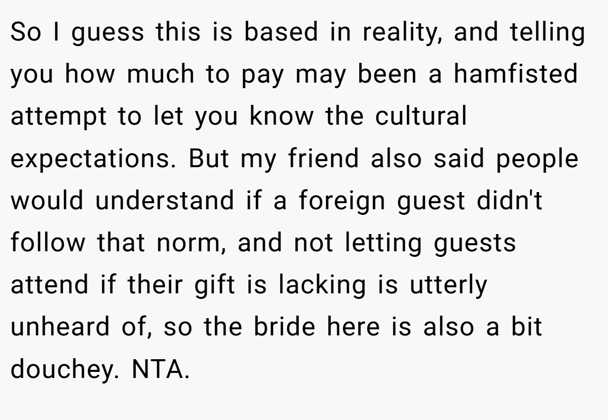So I guess this is based in reality, and telling you how much to pay may been a hamfisted attempt to let you know the cultural expectations. But my friend also said people would understand if a foreign guest didn't follow that norm, and not letting guests attend if their gift is lacking is utterly unheard of, so the bride here is also a bit douchey. NTA.