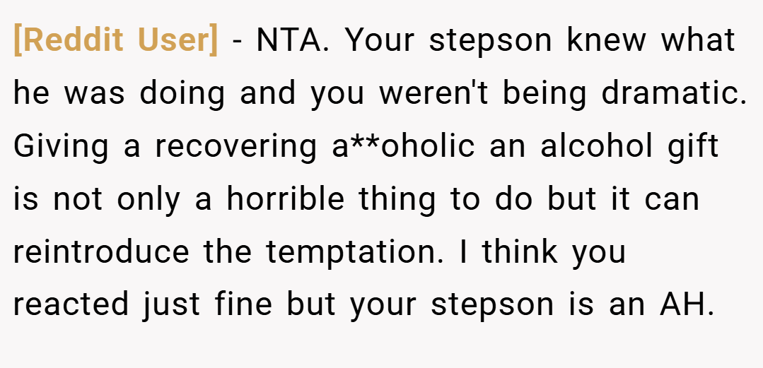 [Reddit User] − NTA. Your stepson knew what he was doing and you weren't being dramatic. Giving a recovering a**oholic an alcohol gift is not only a horrible thing to do but it can reintroduce the temptation. I think you reacted just fine but your stepson is an AH.