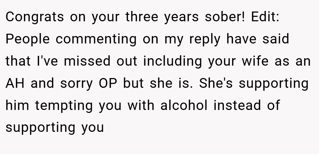 Congrats on your three years sober! Edit: People commenting on my reply have said that I've missed out including your wife as an AH and sorry OP but she is. She's supporting him tempting you with alcohol instead of supporting you