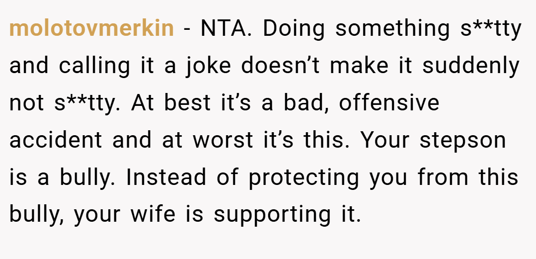 molotovmerkin − NTA. Doing something s**tty and calling it a joke doesn’t make it suddenly not s**tty. At best it’s a bad, offensive accident and at worst it’s this. Your stepson is a bully. Instead of protecting you from this bully, your wife is supporting it.