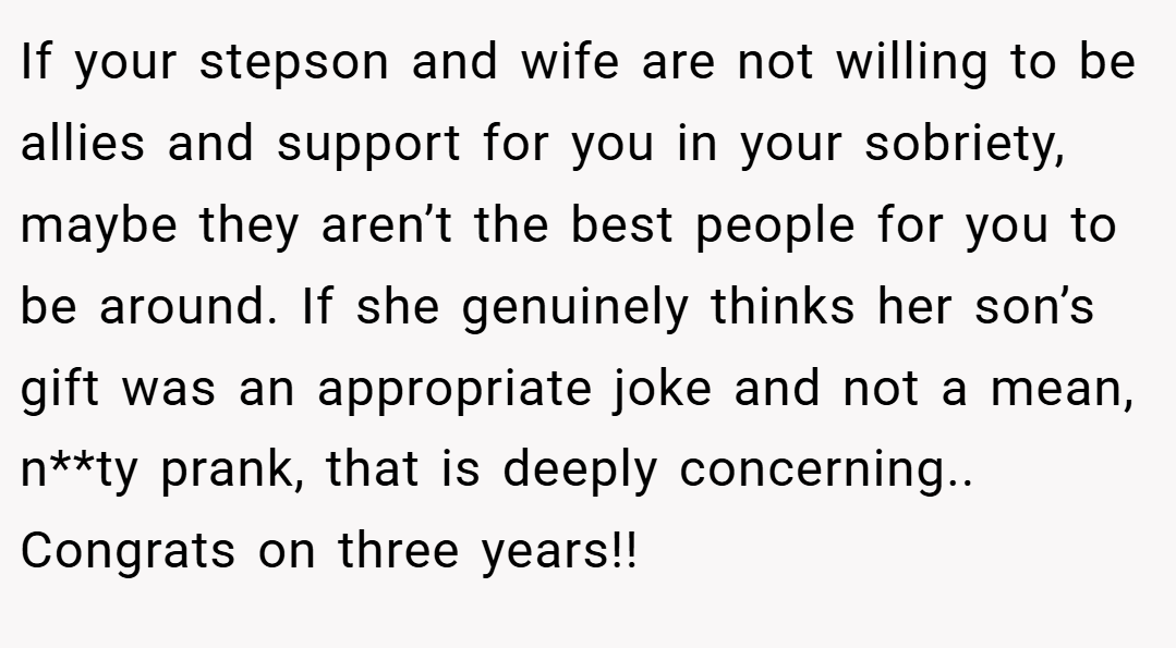 If your stepson and wife are not willing to be allies and support for you in your sobriety, maybe they aren’t the best people for you to be around. If she genuinely thinks her son’s gift was an appropriate joke and not a mean, n**ty prank, that is deeply concerning.. Congrats on three years!!