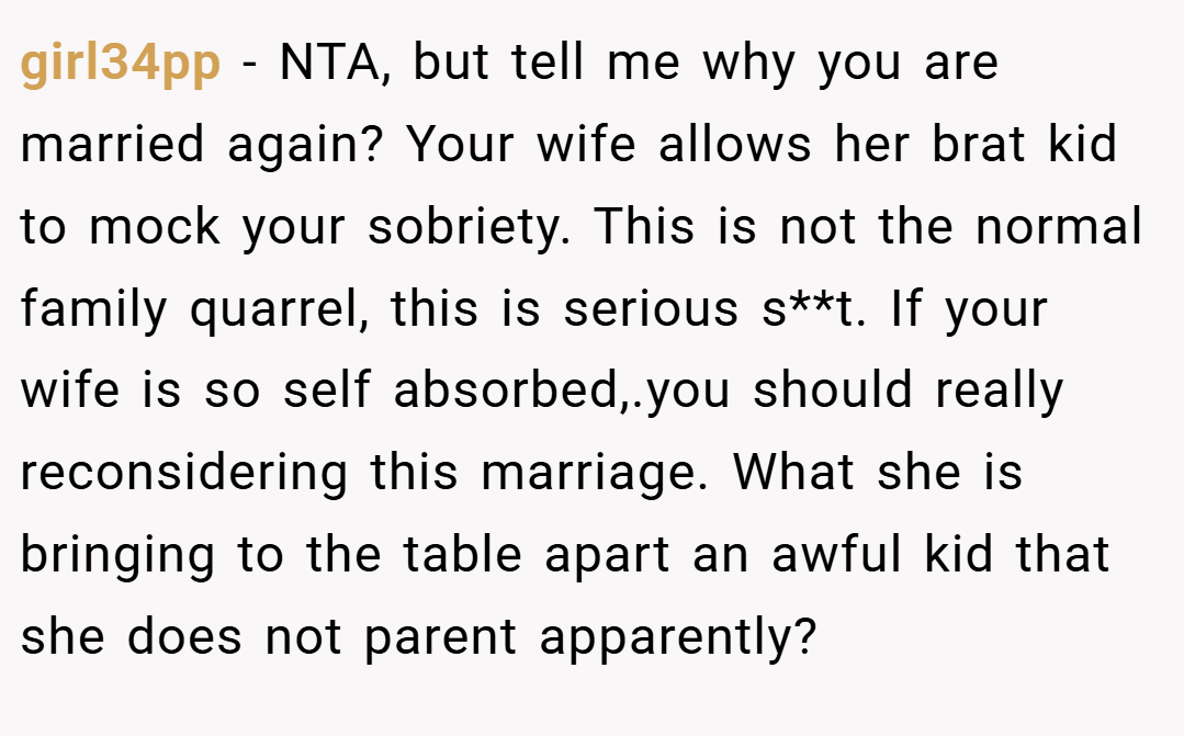 girl34pp − NTA, but tell me why you are married again? Your wife allows her brat kid to mock your sobriety. This is not the normal family quarrel, this is serious s**t. If your wife is so self absorbed,.you should really reconsidering this marriage. What she is bringing to the table apart an awful kid that she does not parent apparently?