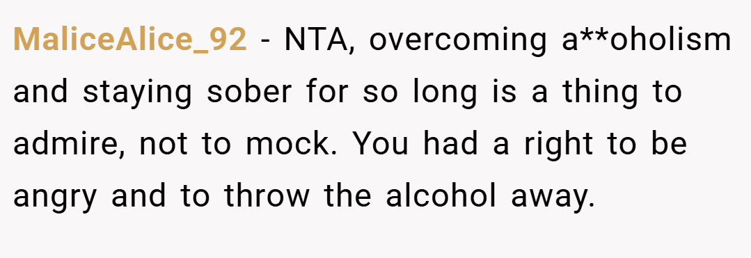 MaliceAlice_92 − NTA, overcoming a**oholism and staying sober for so long is a thing to admire, not to mock. You had a right to be angry and to throw the alcohol away.