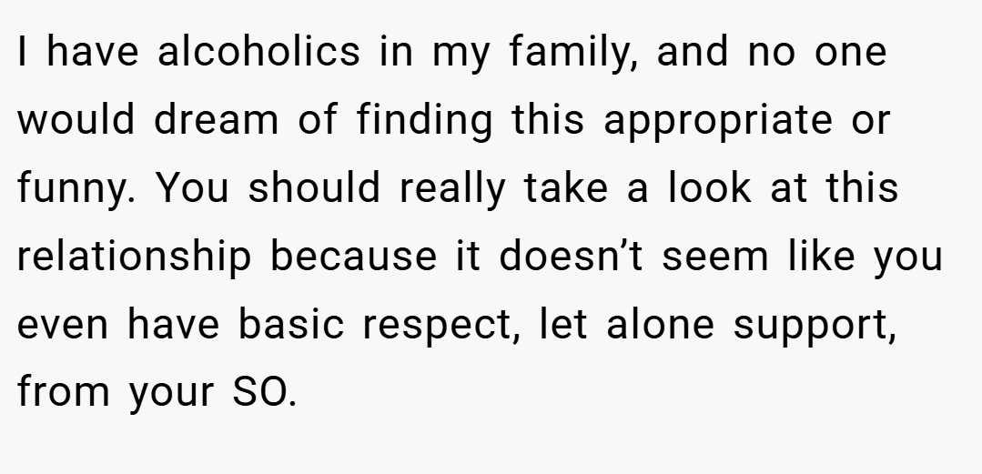 I have alcoholics in my family, and no one would dream of finding this appropriate or funny. You should really take a look at this relationship because it doesn’t seem like you even have basic respect, let alone support, from your SO.