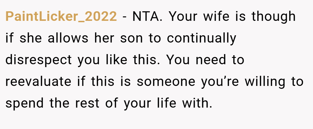 PaintLicker_2022 − NTA. Your wife is though if she allows her son to continually disrespect you like this. You need to reevaluate if this is someone you’re willing to spend the rest of your life with.