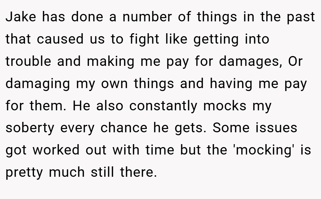 Jake has done a number of things in the past that caused us to fight like getting into trouble and making me pay for damages, Or damaging my own things and having me pay for them. He also constantly mocks my soberty every chance he gets. Some issues got worked out with time but the 'mocking' is pretty much still there.