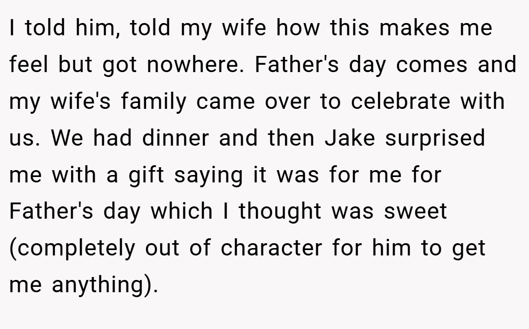 I told him, told my wife how this makes me feel but got nowhere. Father's day comes and my wife's family came over to celebrate with us. We had dinner and then Jake surprised me with a gift saying it was for me for Father's day which I thought was sweet (completely out of character for him to get me anything).