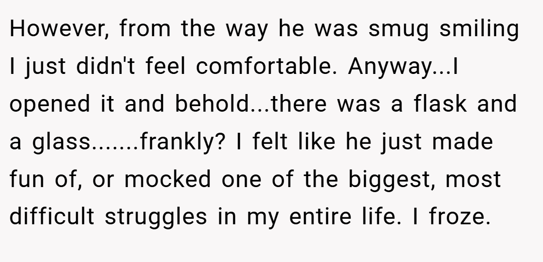 However, from the way he was smug smiling I just didn't feel comfortable. Anyway...I opened it and behold...there was a flask and a glass.......frankly? I felt like he just made fun of, or mocked one of the biggest, most difficult struggles in my entire life. I froze.