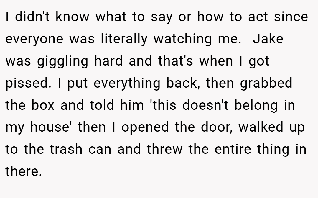 I didn't know what to say or how to act since everyone was literally watching me.  Jake was giggling hard and that's when I got pissed. I put everything back, then grabbed the box and told him 'this doesn't belong in my house' then I opened the door, walked up to the trash can and threw the entire thing in there.