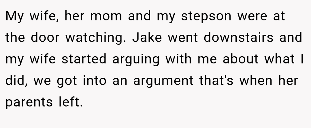 My wife, her mom and my stepson were at the door watching. Jake went downstairs and my wife started arguing with me about what I did, we got into an argument that's when her parents left.
