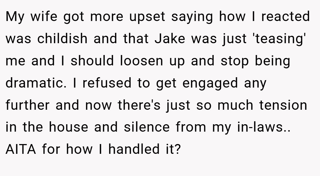 My wife got more upset saying how I reacted was childish and that Jake was just 'teasing' me and I should loosen up and stop being dramatic. I refused to get engaged any further and now there's just so much tension in the house and silence from my in-laws.. AITA for how I handled it?