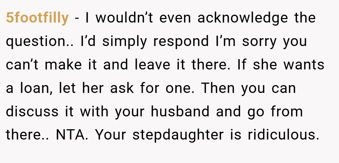 5footfilly − I wouldn’t even acknowledge the question.. I’d simply respond I’m sorry you can’t make it and leave it there. If she wants a loan, let her ask for one. Then you can discuss it with your husband and go from there.. NTA. Your stepdaughter is ridiculous.