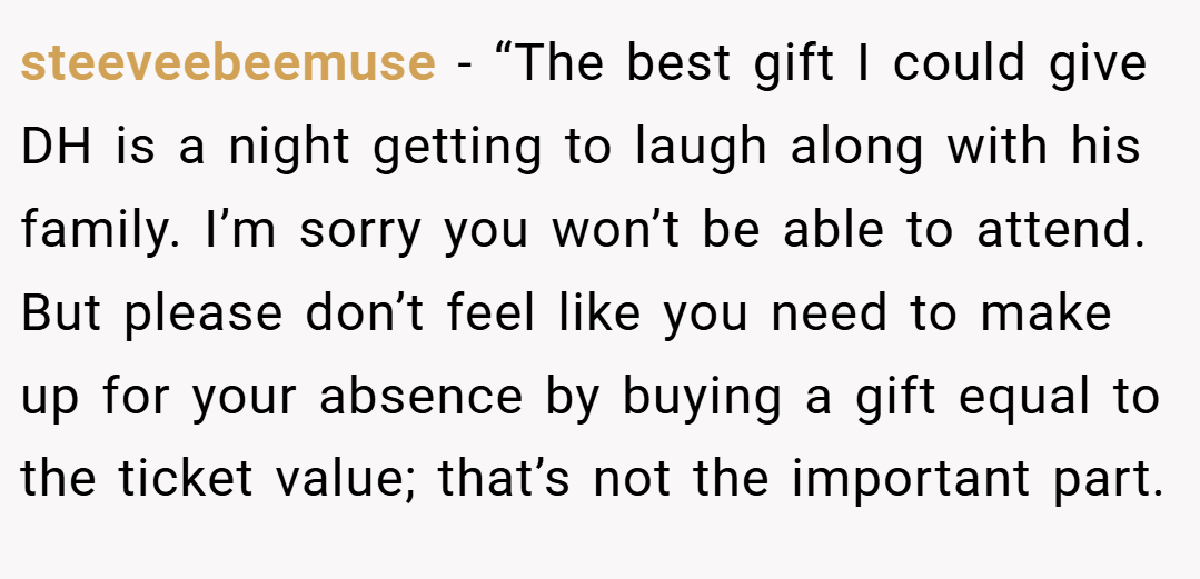 steeveebeemuse − “The best gift I could give DH is a night getting to laugh along with his family. I’m sorry you won’t be able to attend. But please don’t feel like you need to make up for your absence by buying a gift equal to the ticket value; that’s not the important part.