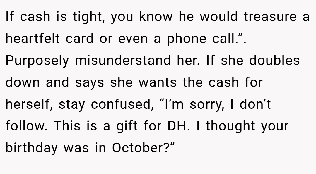 If cash is tight, you know he would treasure a heartfelt card or even a phone call.”. Purposely misunderstand her. If she doubles down and says she wants the cash for herself, stay confused, “I’m sorry, I don’t follow. This is a gift for DH. I thought your birthday was in October?”
