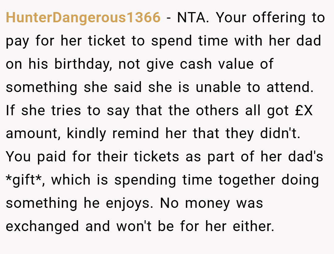 HunterDangerous1366 − NTA. Your offering to pay for her ticket to spend time with her dad on his birthday, not give cash value of something she said she is unable to attend. If she tries to say that the others all got £X amount, kindly remind her that they didn't. You paid for their tickets as part of her dad's *gift*, which is spending time together doing something he enjoys. No money was exchanged and won't be for her either.