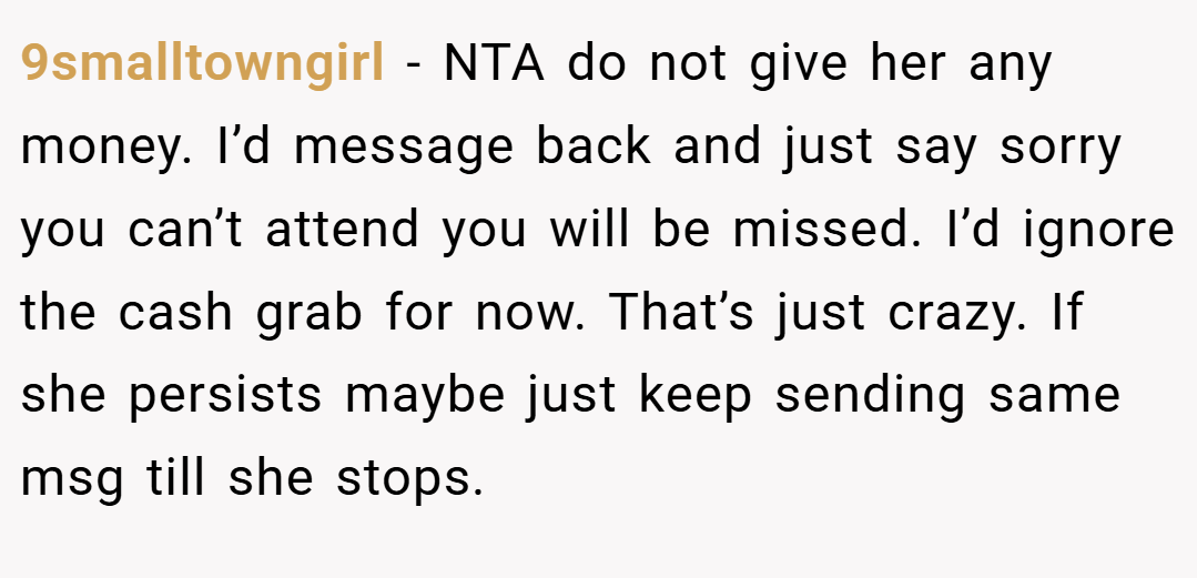 9smalltowngirl − NTA do not give her any money. I’d message back and just say sorry you can’t attend you will be missed. I’d ignore the cash grab for now. That’s just crazy. If she persists maybe just keep sending same msg till she stops.