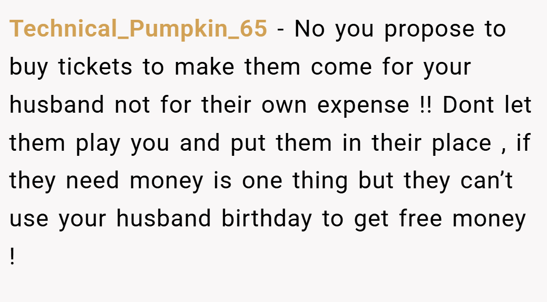 Technical_Pumpkin_65 − No you propose to buy tickets to make them come for your husband not for their own expense !! Dont let them play you and put them in their place , if they need money is one thing but they can’t use your husband birthday to get free money !