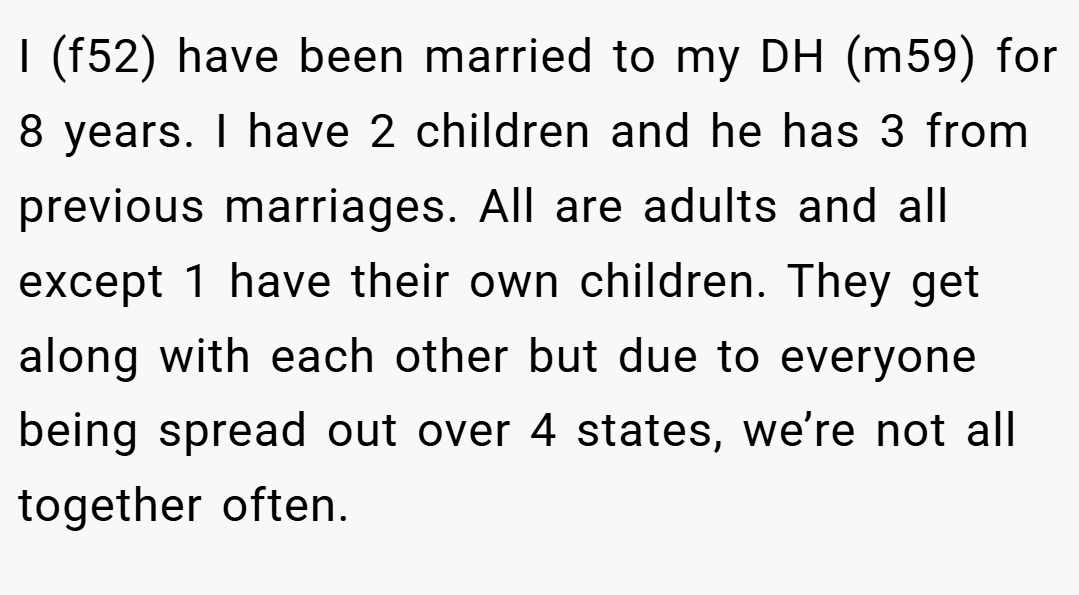 I (f52) have been married to my DH (m59) for 8 years. I have 2 children and he has 3 from previous marriages. All are adults and all except 1 have their own children. They get along with each other but due to everyone being spread out over 4 states, we’re not all together often.