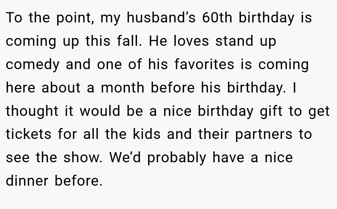 To the point, my husband’s 60th birthday is coming up this fall. He loves stand up comedy and one of his favorites is coming here about a month before his birthday. I thought it would be a nice birthday gift to get tickets for all the kids and their partners to see the show. We’d probably have a nice dinner before.
