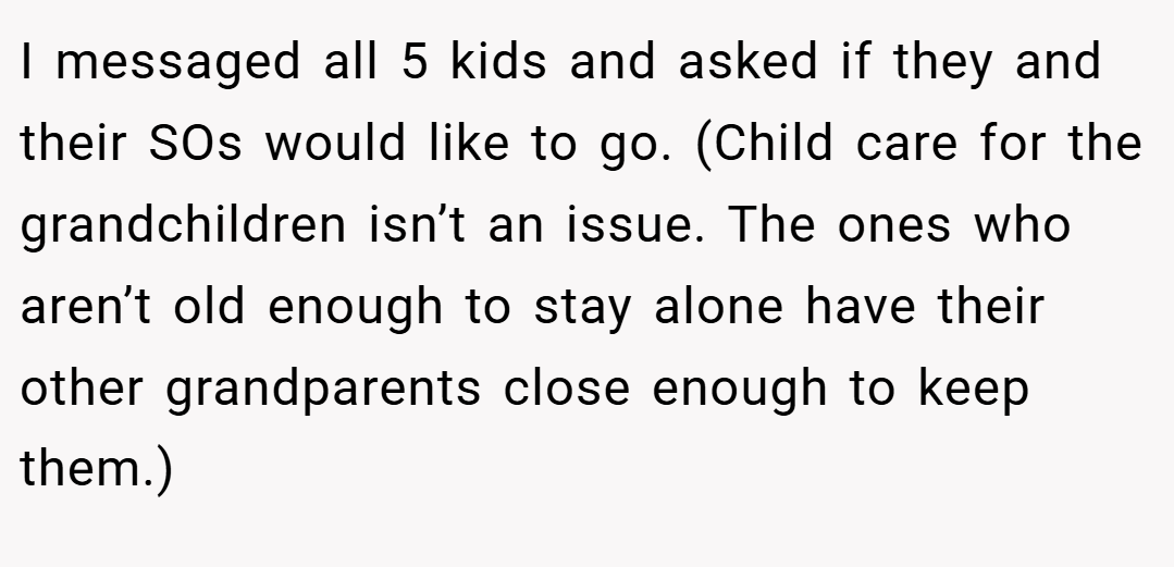 I messaged all 5 kids and asked if they and their SOs would like to go. (Child care for the grandchildren isn’t an issue. The ones who aren’t old enough to stay alone have their other grandparents close enough to keep them.)