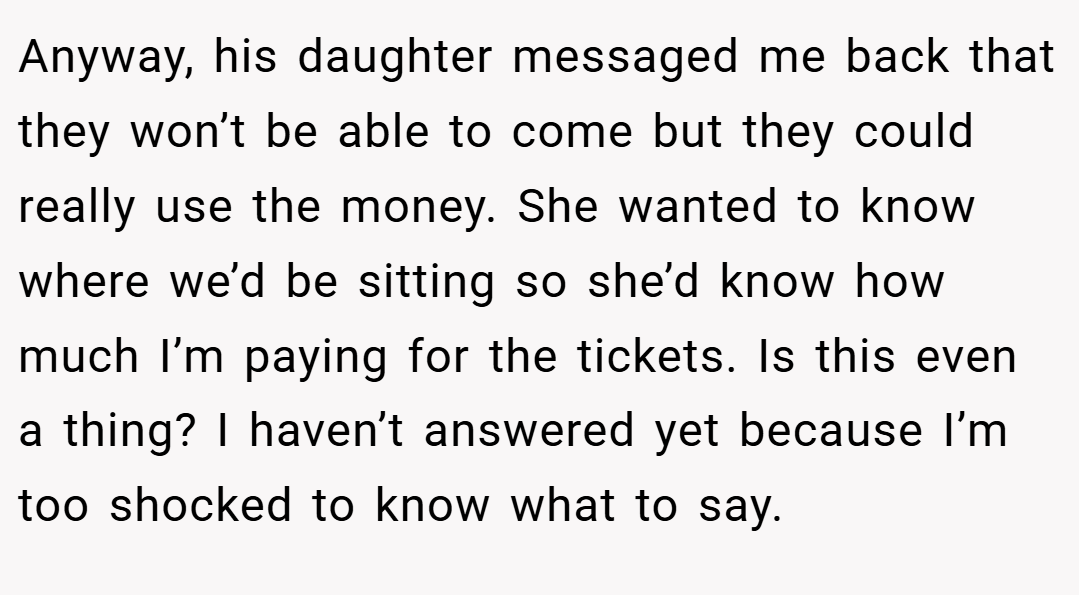 Anyway, his daughter messaged me back that they won’t be able to come but they could really use the money. She wanted to know where we’d be sitting so she’d know how much I’m paying for the tickets. Is this even a thing? I haven’t answered yet because I’m too shocked to know what to say.