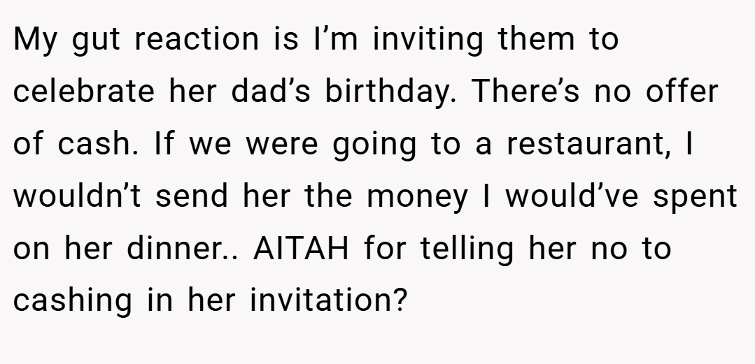 My gut reaction is I’m inviting them to celebrate her dad’s birthday. There’s no offer of cash. If we were going to a restaurant, I wouldn’t send her the money I would’ve spent on her dinner.. AITAH for telling her no to cashing in her invitation?
