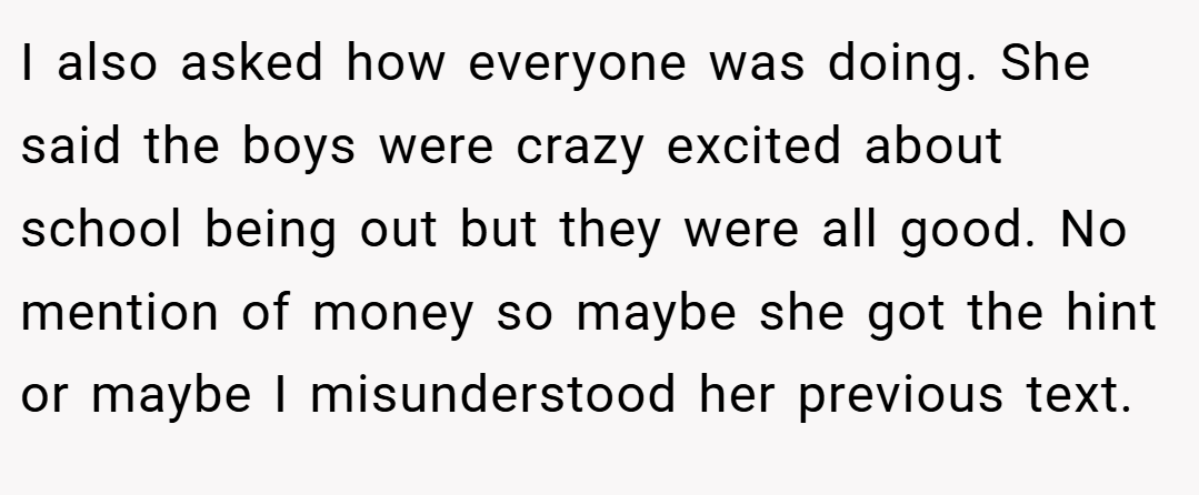 I also asked how everyone was doing. She said the boys were crazy excited about school being out but they were all good. No mention of money so maybe she got the hint or maybe I misunderstood her previous text.