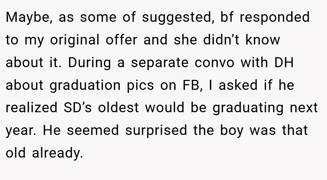Maybe, as some of suggested, bf responded to my original offer and she didn’t know about it. During a separate convo with DH about graduation pics on FB, I asked if he realized SD’s oldest would be graduating next year. He seemed surprised the boy was that old already.