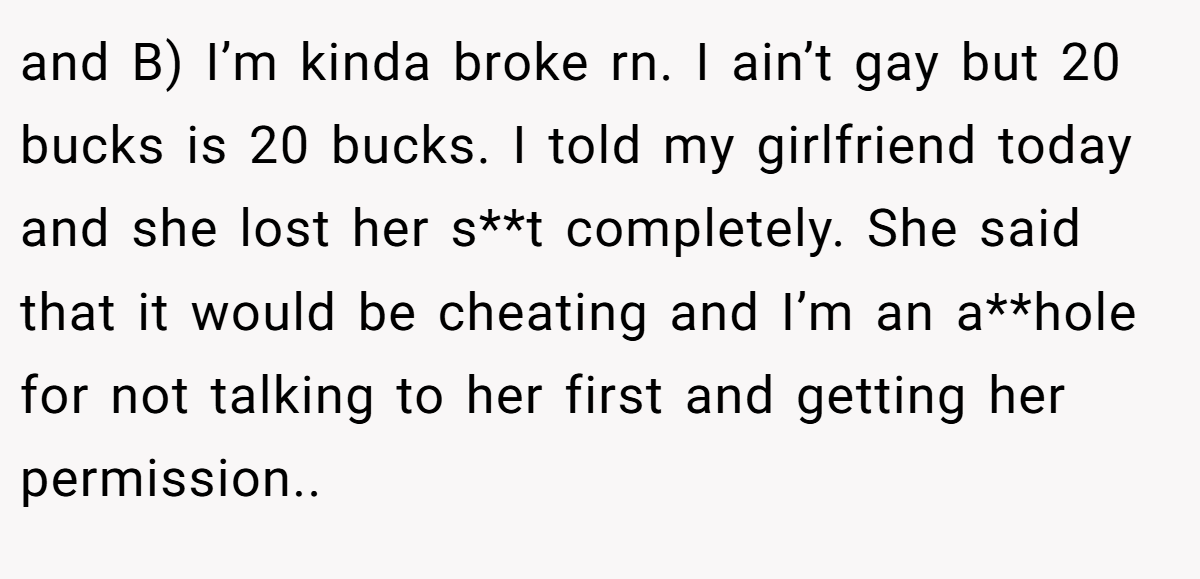 and B) I’m kinda broke rn. I ain’t gay but 20 bucks is 20 bucks. I told my girlfriend today and she lost her s**t completely. She said that it would be cheating and I’m an a**hole for not talking to her first and getting her permission..