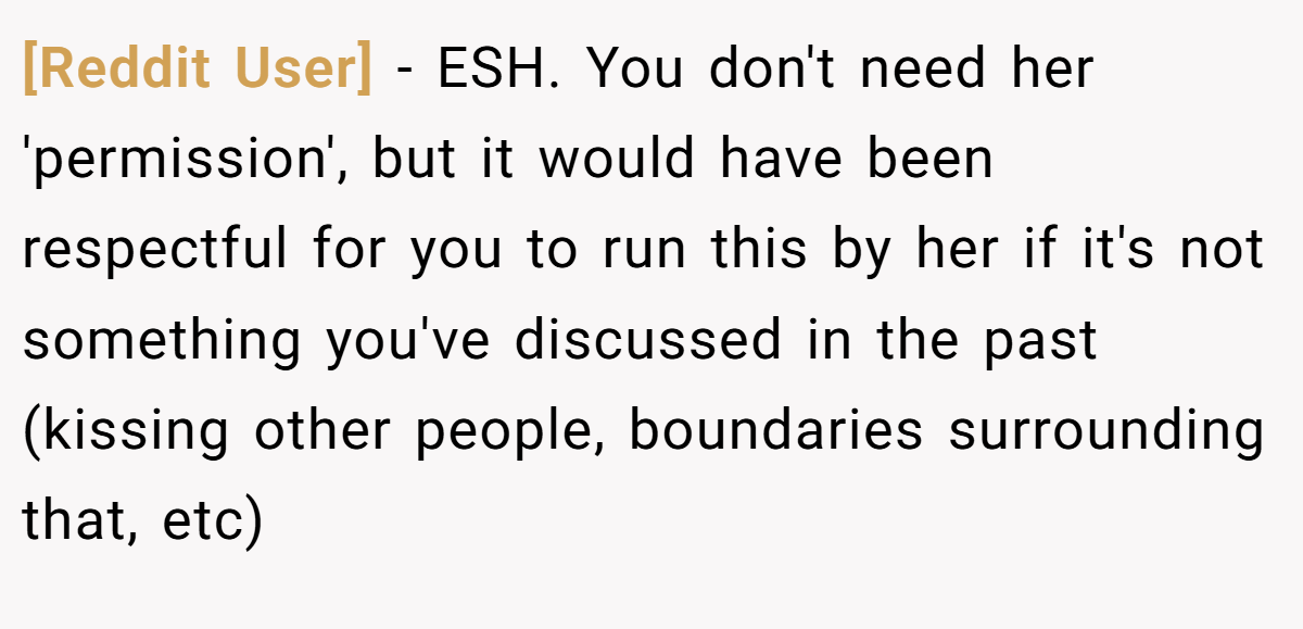 [Reddit User] − ESH. You don't need her 'permission', but it would have been respectful for you to run this by her if it's not something you've discussed in the past (kissing other people, boundaries surrounding that, etc)