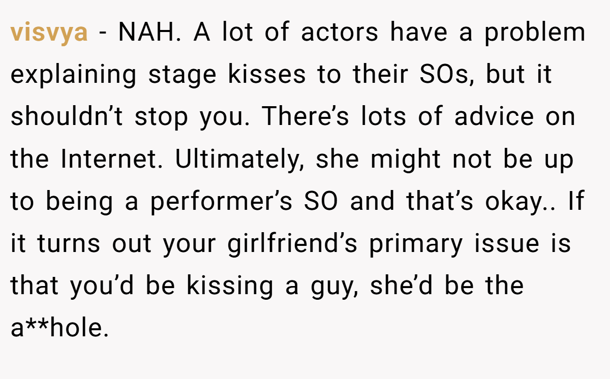 visvya − NAH. A lot of actors have a problem explaining stage kisses to their SOs, but it shouldn’t stop you. There’s lots of advice on the Internet. Ultimately, she might not be up to being a performer’s SO and that’s okay.. If it turns out your girlfriend’s primary issue is that you’d be kissing a guy, she’d be the a**hole.