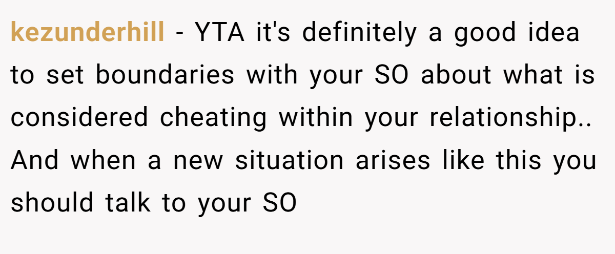 kezunderhill − YTA it's definitely a good idea to set boundaries with your SO about what is considered cheating within your relationship.. And when a new situation arises like this you should talk to your SO