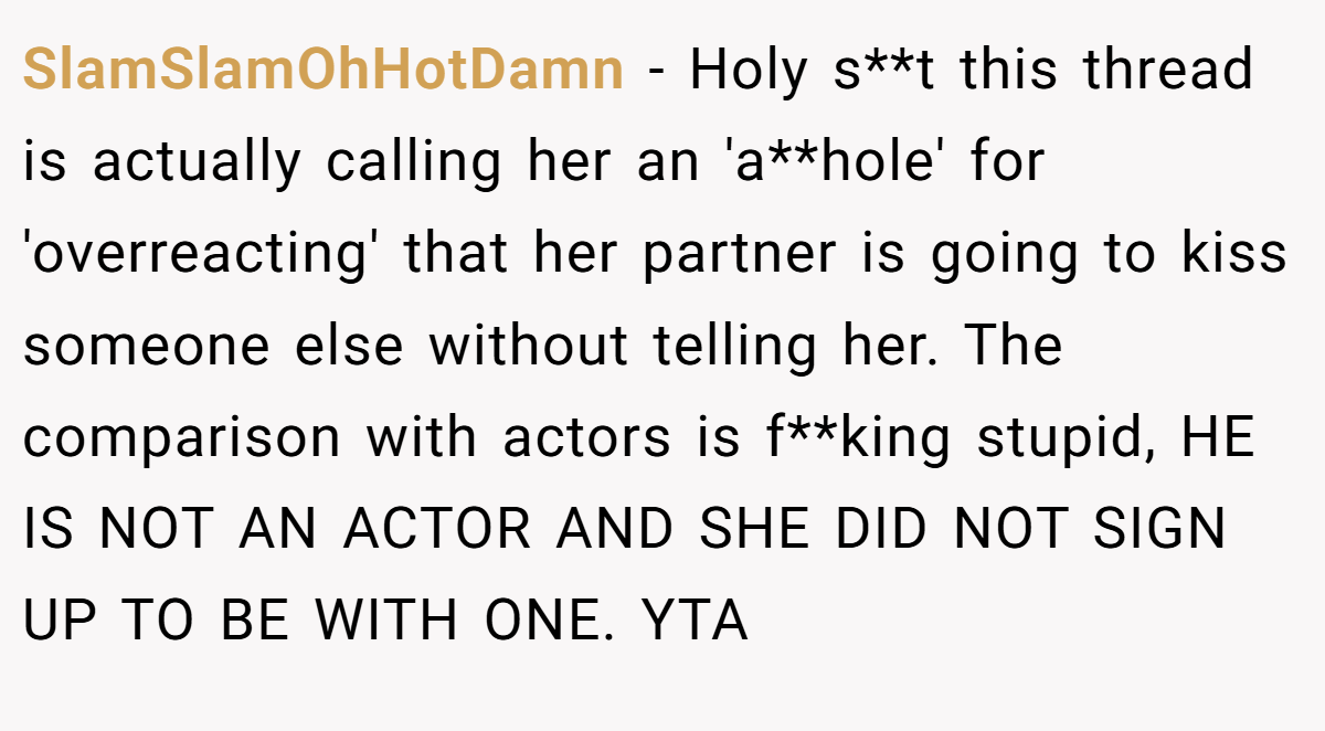 SlamSlamOhHotDamn − Holy s**t this thread is actually calling her an 'a**hole' for 'overreacting' that her partner is going to kiss someone else without telling her. The comparison with actors is f**king stupid, HE IS NOT AN ACTOR AND SHE DID NOT SIGN UP TO BE WITH ONE. YTA