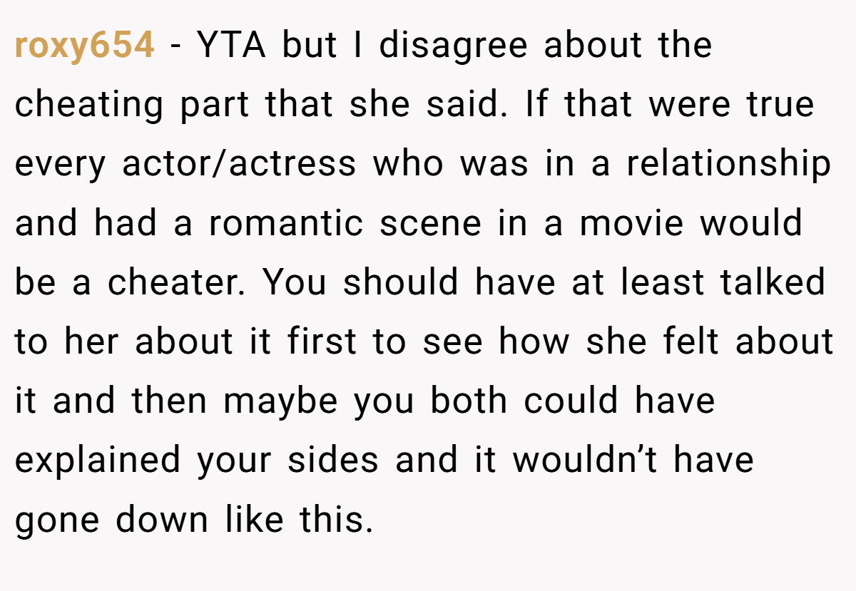 roxy654 − YTA but I disagree about the cheating part that she said. If that were true every actor/actress who was in a relationship and had a romantic scene in a movie would be a cheater. You should have at least talked to her about it first to see how she felt about it and then maybe you both could have explained your sides and it wouldn’t have gone down like this.