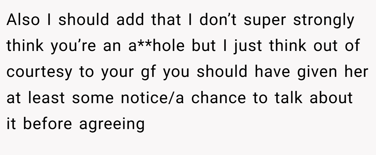 Also I should add that I don’t super strongly think you’re an a**hole but I just think out of courtesy to your gf you should have given her at least some notice/a chance to talk about it before agreeing
