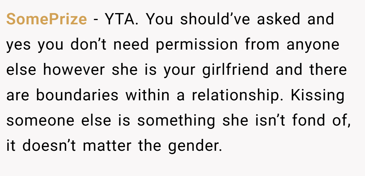 SomePrize − YTA. You should’ve asked and yes you don’t need permission from anyone else however she is your girlfriend and there are boundaries within a relationship. Kissing someone else is something she isn’t fond of, it doesn’t matter the gender.