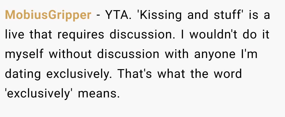 MobiusGripper − YTA. 'Kissing and stuff' is a live that requires discussion. I wouldn't do it myself without discussion with anyone I'm dating exclusively. That's what the word 'exclusively' means.