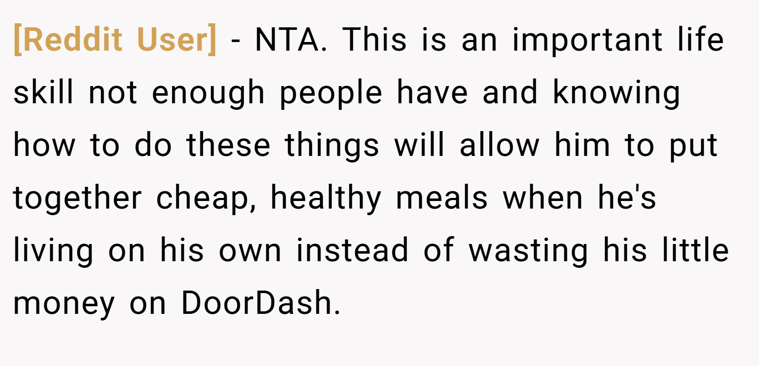 [Reddit User] − NTA. This is an important life skill not enough people have and knowing how to do these things will allow him to put together cheap, healthy meals when he's living on his own instead of wasting his little money on DoorDash.