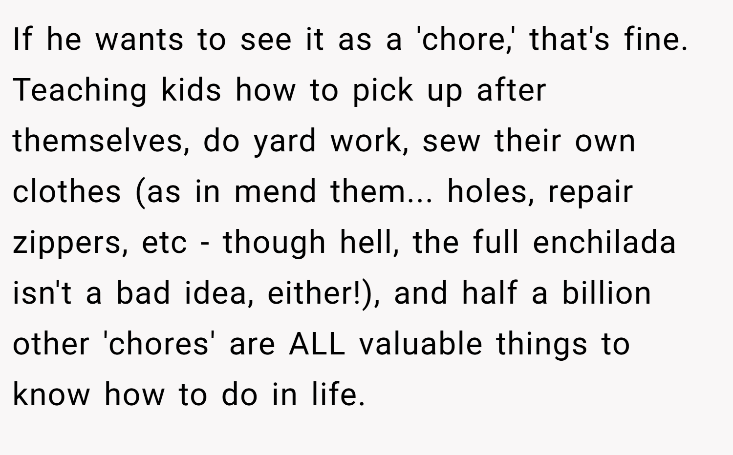 If he wants to see it as a 'chore,' that's fine. Teaching kids how to pick up after themselves, do yard work, sew their own clothes (as in mend them... holes, repair zippers, etc - though hell, the full enchilada isn't a bad idea, either!), and half a billion other 'chores' are ALL valuable things to know how to do in life.