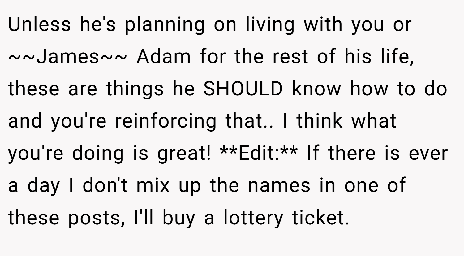 Unless he's planning on living with you or ~~James~~ Adam for the rest of his life, these are things he SHOULD know how to do and you're reinforcing that.. I think what you're doing is great! **Edit:** If there is ever a day I don't mix up the names in one of these posts, I'll buy a lottery ticket.