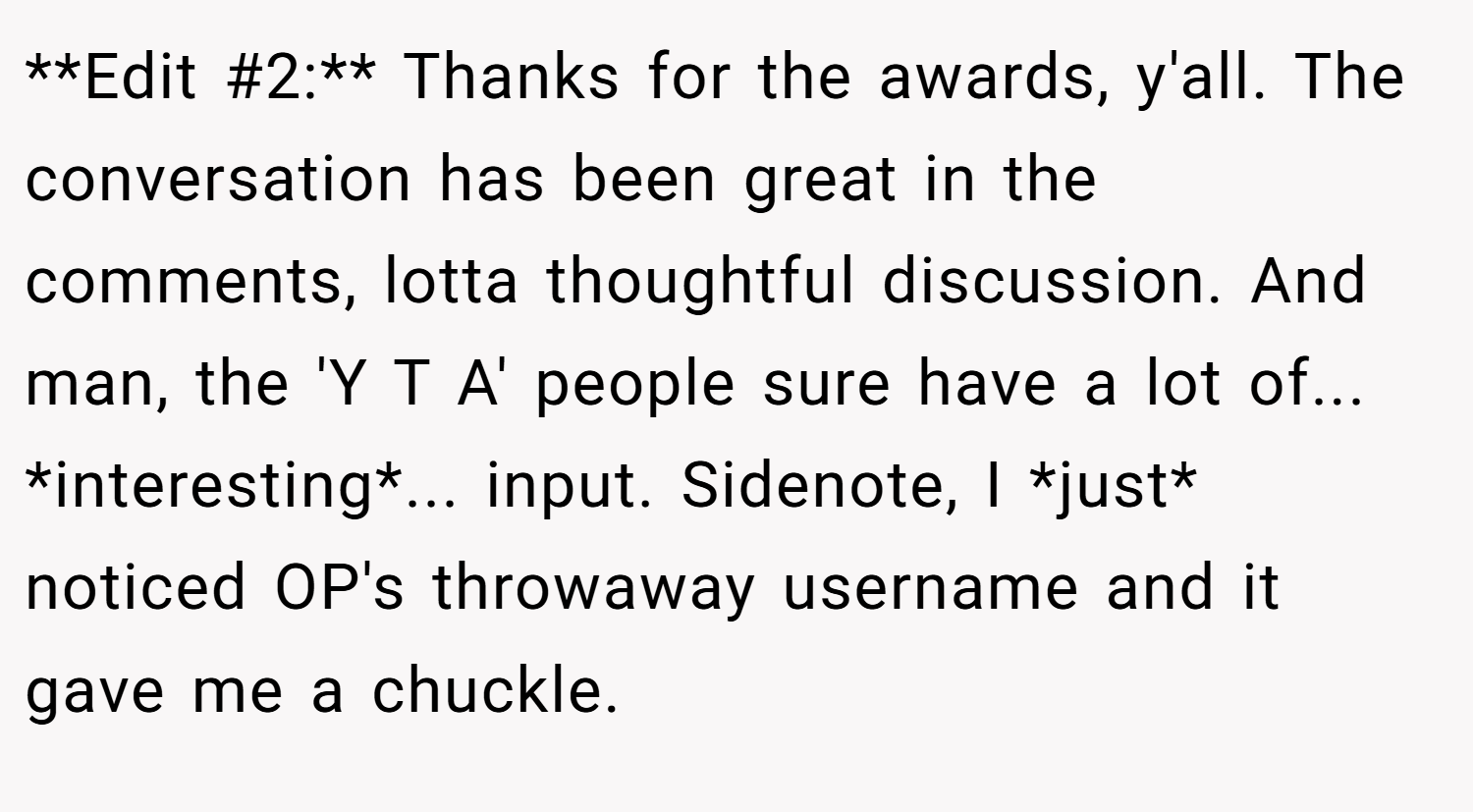 **Edit #2:** Thanks for the awards, y'all. The conversation has been great in the comments, lotta thoughtful discussion. And man, the 'Y T A' people sure have a lot of... *interesting*... input. Sidenote, I *just* noticed OP's throwaway username and it gave me a chuckle.