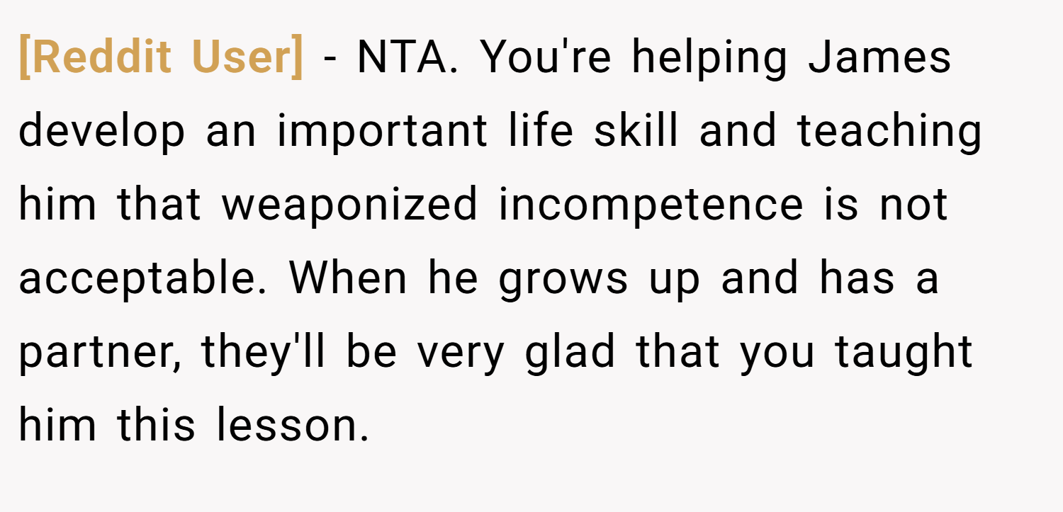 [Reddit User] − NTA. You're helping James develop an important life skill and teaching him that weaponized incompetence is not acceptable. When he grows up and has a partner, they'll be very glad that you taught him this lesson.