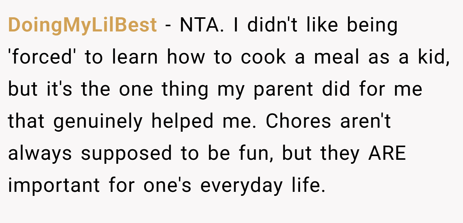 DoingMyLilBest − NTA. I didn't like being 'forced' to learn how to cook a meal as a kid, but it's the one thing my parent did for me that genuinely helped me. Chores aren't always supposed to be fun, but they ARE important for one's everyday life.
