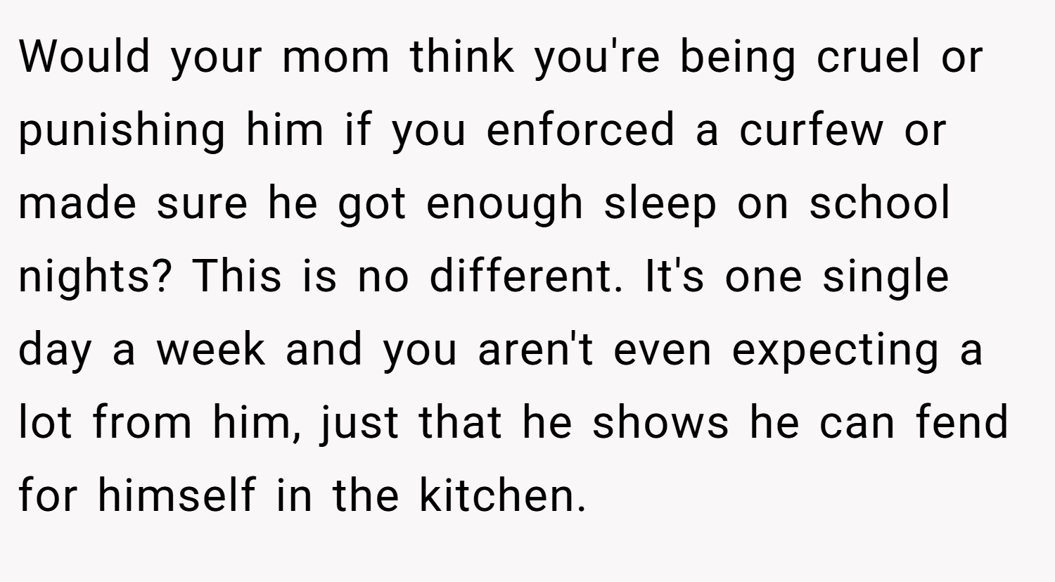 Would your mom think you're being cruel or punishing him if you enforced a curfew or made sure he got enough sleep on school nights? This is no different. It's one single day a week and you aren't even expecting a lot from him, just that he shows he can fend for himself in the kitchen.