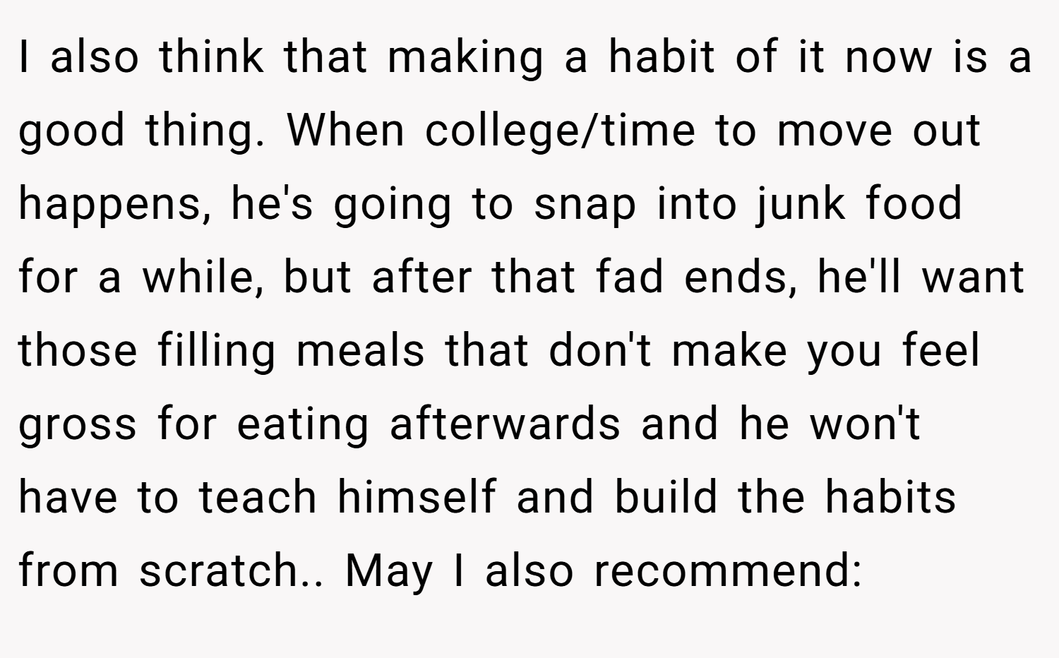 I also think that making a habit of it now is a good thing. When college/time to move out happens, he's going to snap into junk food for a while, but after that fad ends, he'll want those filling meals that don't make you feel gross for eating afterwards and he won't have to teach himself and build the habits from scratch.. May I also recommend: