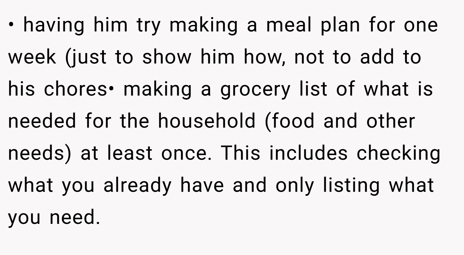• having him try making a meal plan for one week (just to show him how, not to add to his chores• making a grocery list of what is needed for the household (food and other needs) at least once. This includes checking what you already have and only listing what you need.