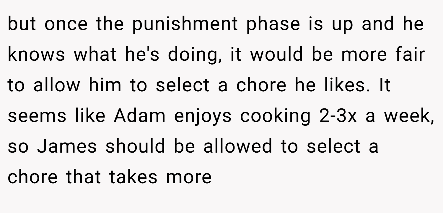 but once the punishment phase is up and he knows what he's doing, it would be more fair to allow him to select a chore he likes. It seems like Adam enjoys cooking 2-3x a week, so James should be allowed to select a chore that takes more