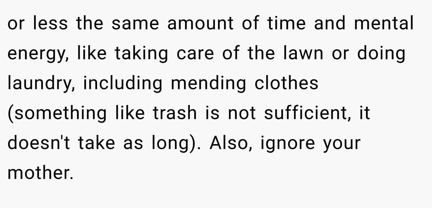 or less the same amount of time and mental energy, like taking care of the lawn or doing laundry, including mending clothes (something like trash is not sufficient, it doesn't take as long). Also, ignore your mother.